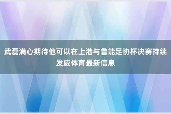 武磊满心期待他可以在上港与鲁能足协杯决赛持续发威体育最新信息